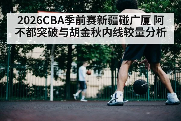 2026CBA季前赛新疆碰广厦 阿不都突破与胡金秋内线较量分析