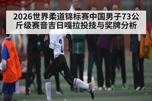 2026世界柔道锦标赛中国男子73公斤级赛音吉日嘎拉投技与奖牌分析